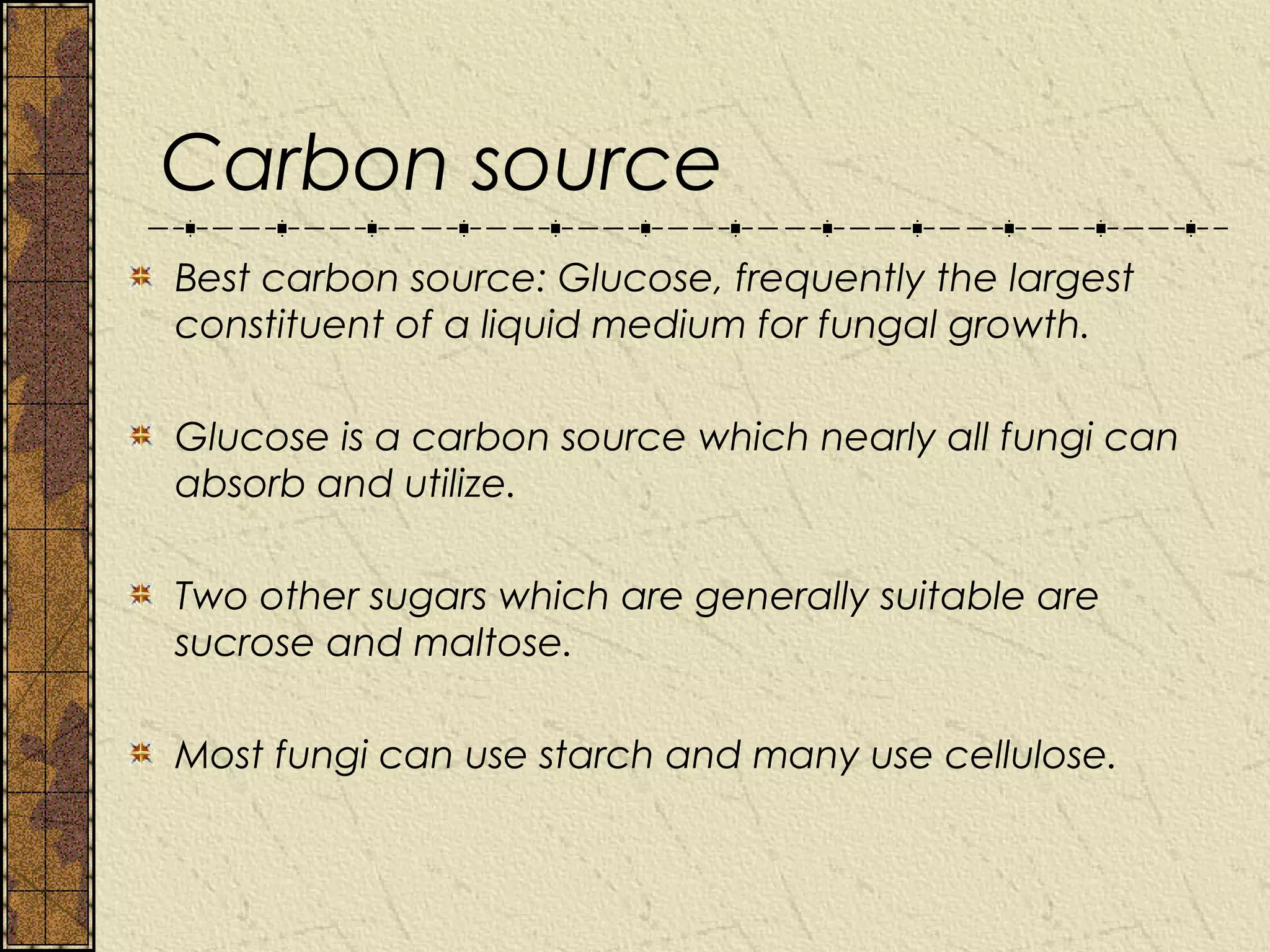 Carbon source
Best carbon source: Glucose, frequently the largest
constituent of a liquid medium for fungal growth.

Glucose is a carbon source which nearly all fungi can
absorb and utilize.

Two other sugars which are generally suitable are
sucrose and maltose.

Most fungi can use starch and many use cellulose.
 