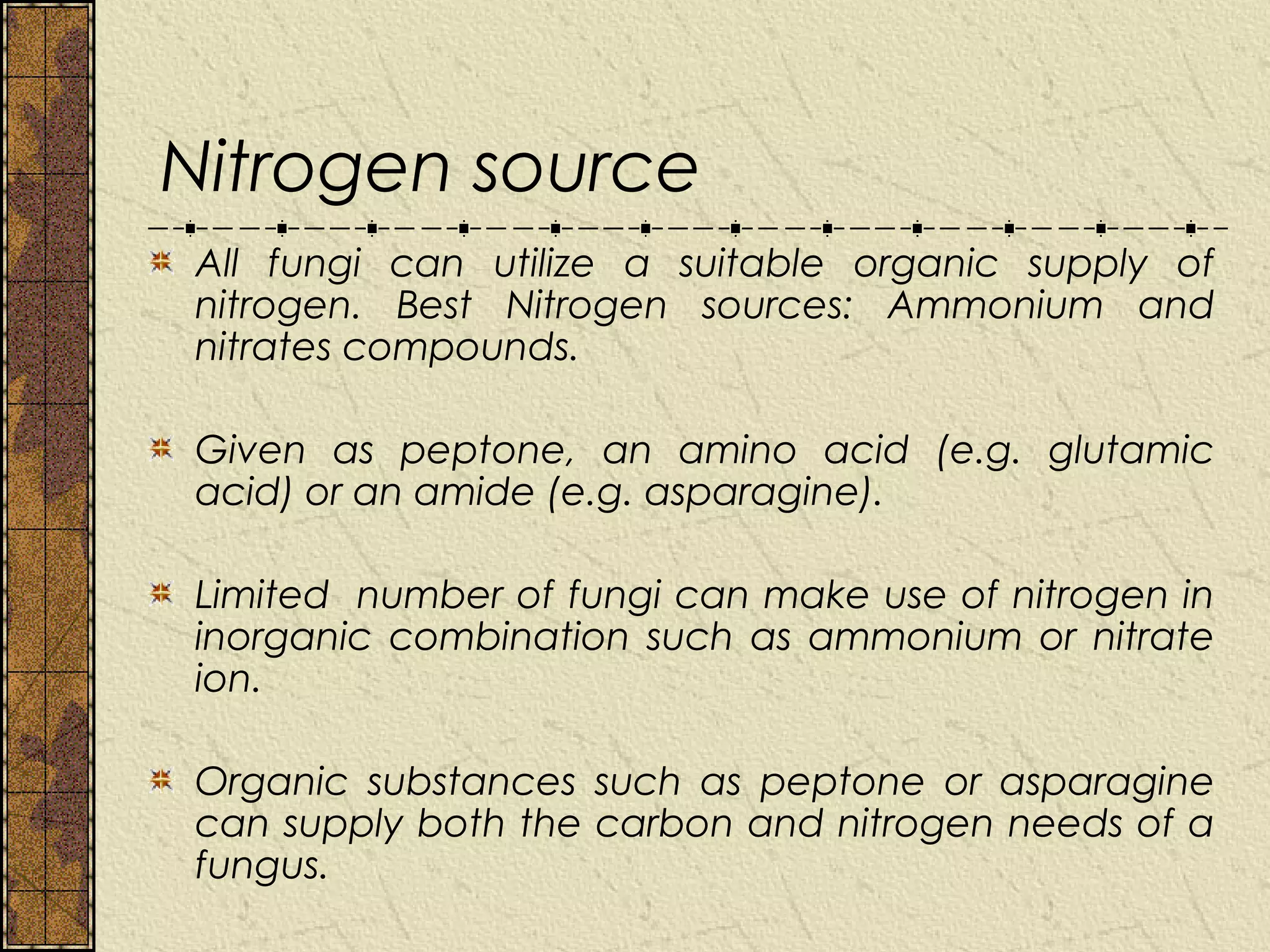 Nitrogen source
All fungi can utilize a suitable organic supply of
nitrogen. Best Nitrogen sources: Ammonium and
nitrates compounds.

Given as peptone, an amino acid (e.g. glutamic
acid) or an amide (e.g. asparagine).

Limited number of fungi can make use of nitrogen in
inorganic combination such as ammonium or nitrate
ion.

Organic substances such as peptone or asparagine
can supply both the carbon and nitrogen needs of a
fungus.
 