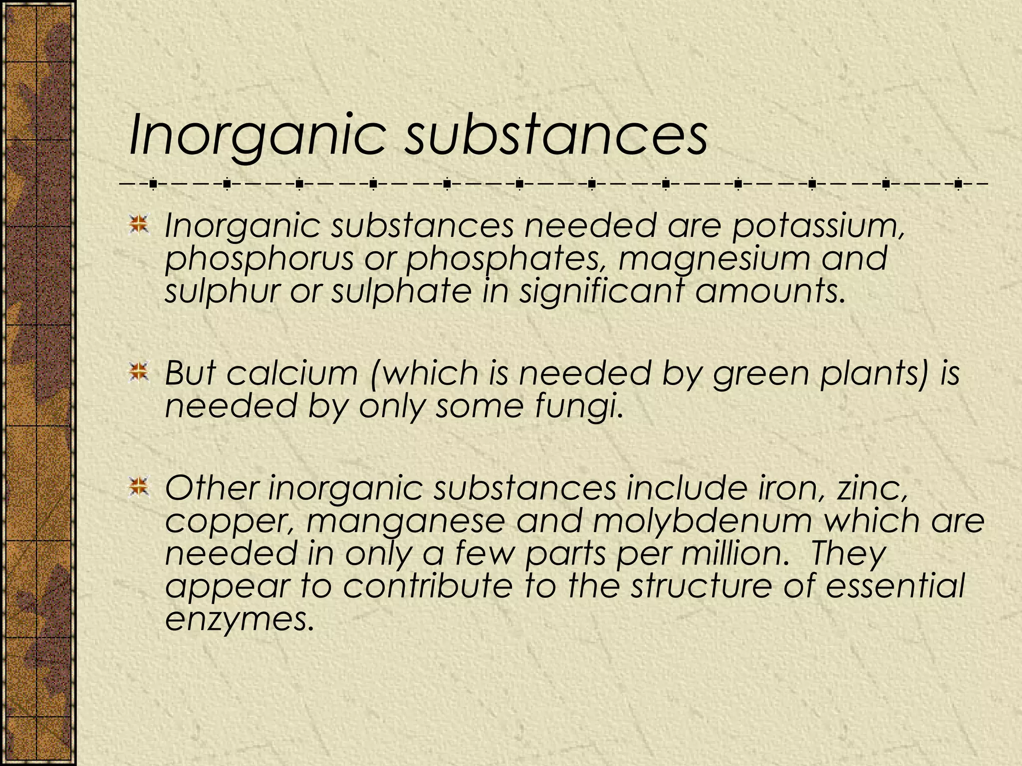 Inorganic substances
 Inorganic substances needed are potassium,
 phosphorus or phosphates, magnesium and
 sulphur or sulphate in significant amounts.

 But calcium (which is needed by green plants) is
 needed by only some fungi.

 Other inorganic substances include iron, zinc,
 copper, manganese and molybdenum which are
 needed in only a few parts per million. They
 appear to contribute to the structure of essential
 enzymes.
 