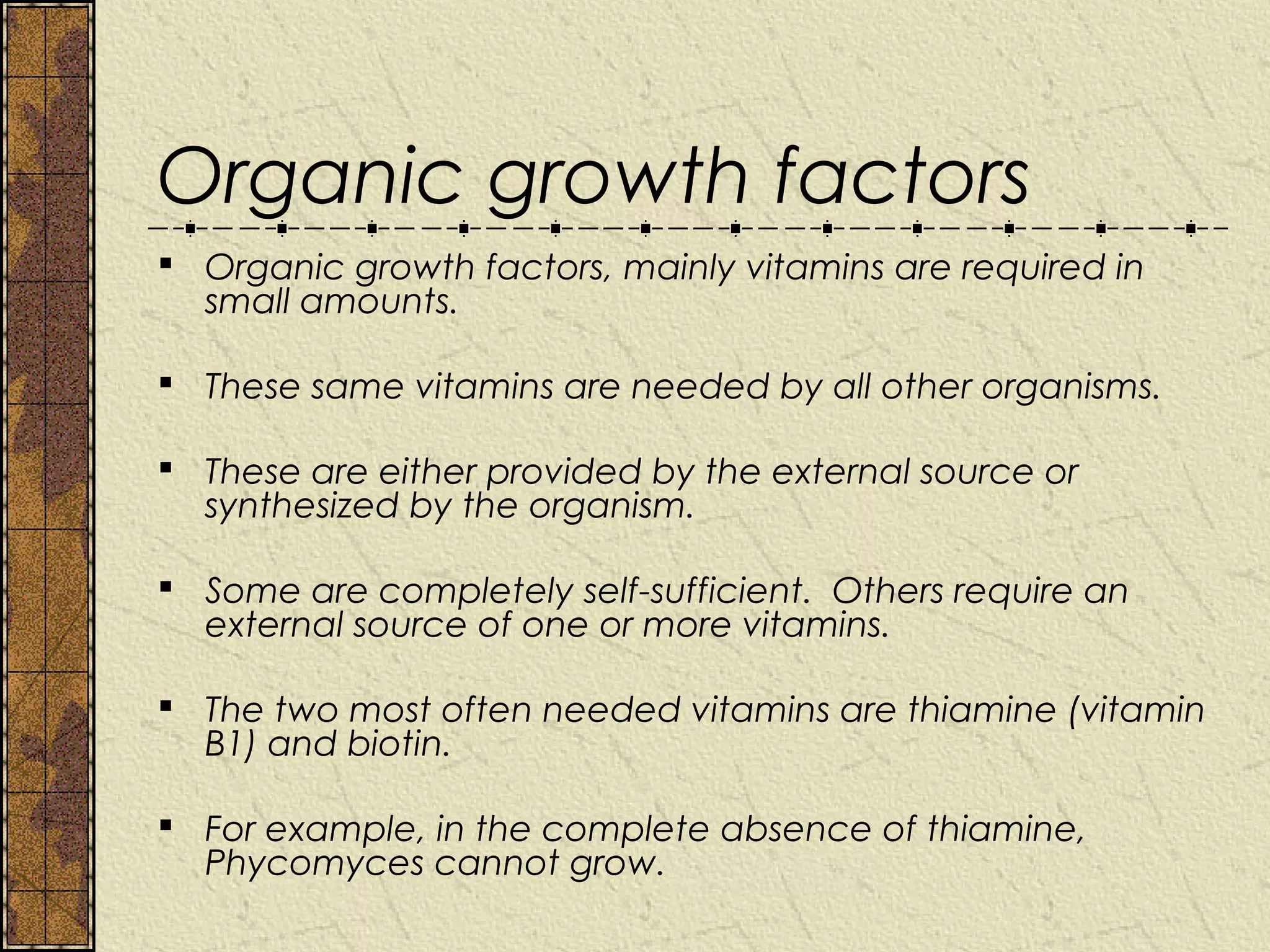 Organic growth factors
 Organic growth factors, mainly vitamins are required in
  small amounts.

 These same vitamins are needed by all other organisms.

 These are either provided by the external source or
  synthesized by the organism.

 Some are completely self-sufficient. Others require an
  external source of one or more vitamins.

 The two most often needed vitamins are thiamine (vitamin
  B1) and biotin.

 For example, in the complete absence of thiamine,
  Phycomyces cannot grow.
 