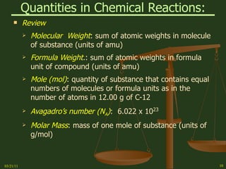 Quantities in Chemical Reactions: Review Molecular  Weight :   sum of atomic weights in molecule of substance (units of amu) Formula Weight . :   sum of atomic weights in formula unit of compound (units of amu) Mole (mol) :   quantity of substance that contains equal numbers of molecules or formula units as in the number of atoms in 12.00 g of C-12 Avagadro’s number (N A ) :  6.022 x 10 23 Molar Mass :   mass of one mole of substance (units of g/mol) 03/21/11 