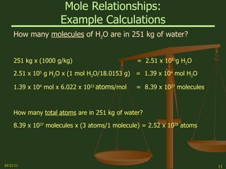Mole Relationships: Example Calculations How many  molecules  of H 2 O are in 251 kg of water? 251 kg x (1000 g/kg)  =  2.51 x 10 5  g H 2 O 2.51 x 10 5  g H 2 O x (1 mol H 2 O/18.0153 g)  =  1.39 x 10 4  mol H 2 O 1.39 x 10 4  mol x 6.022 x 10 23  atoms /mol  =  8.39 x 10 27  molecules How many  total atoms  are in 251 kg of water? 8.39 x 10 27  molecules x (3 atoms/1 molecule) = 2.52 x 10 28  atoms   03/21/11 