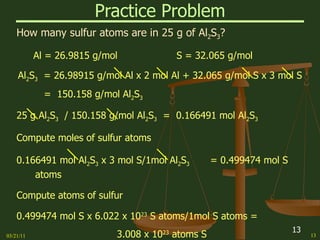 Practice Problem How many sulfur atoms are in 25 g of Al 2 S 3 ? Al = 26.9815 g/mol S = 32.065 g/mol Al 2 S 3   = 26.98915 g/mol Al x 2 mol Al + 32.065 g/mol S x 3 mol S =  150.158 g/mol Al 2 S 3 25 g Al 2 S 3   / 150.158 g/mol Al 2 S 3   =  0.166491 mol Al 2 S 3 Compute moles of sulfur atoms 0.166491 mol Al 2 S 3  x 3 mol S/1mol Al 2 S 3   = 0.499474 mol S atoms Compute atoms of sulfur 0.499474 mol S x 6.022 x 10 23  S atoms/1mol S atoms = 3.008 x 10 23  atoms S 03/21/11 