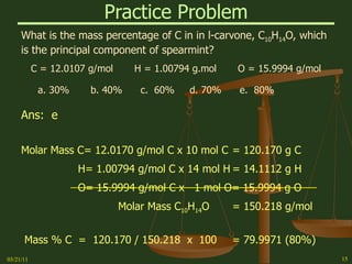 Practice Problem What is the mass percentage of C in in l-carvone, C 10 H 14 O, which is the principal component of spearmint? C = 12.0107 g/mol  H = 1.00794 g.mol  O = 15.9994 g/mol a. 30%  b. 40%  c.  60%  d. 70%  e.  80% Ans:  e   Molar Mass C= 12.0170 g/mol C x 10 mol C = 120.170 g C H= 1.00794 g/mol C x 14 mol H = 14.1112 g H O= 15.9994 g/mol C x  1 mol O= 15.9994 g O Molar Mass C 10 H 14 O = 150.218 g/mol Mass % C  =  120.170 / 150.218  x  100 = 79.9971 (80%) 03/21/11 