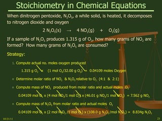 Stoichiometry in Chemical Equations When dinitrogen pentoxide, N 2 O 5 , a while solid, is heated, it decomposes to nitrogen dioxide and oxygen 2 N 2 O 5 (s)  ->   4 NO 2 (g)  +  O 2 (g) If a sample of N 2 O 5  produces 1.315 g of O 2 , how many grams of NO 2  are formed?  How many grams of N 2 O 5  are consumed? Strategy: Compute actual no. moles oxygen produced 1.315 g O 2  x  (1 mol O 2 /32.00 g O 2 )  =  0.04109 moles Oxygen  Determine molar ratio of NO 2   & N 2 O 5  relative to O 2   (4:1  &  2:1) Compute mass of NO 2   produced from molar ratio and actual moles  O 2 0.04109 mol O 2  x (4 mol NO 2 /1 mol O 2 ) x (46.01 g NO 2 /1 mol NO 2 )  = 7.562 g NO 2 Compute mass of N 2 O 5  from molar ratio and actual moles  O 2  0.04109 mol O 2  x (2 mol N 2 O 5  /1 mol O 2 ) x (108.0 g N 2 O 5  /mol N 2 O 5 ) =  8.834g N 2 O 5 03/21/11 