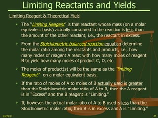 Limiting Reactants and Yields Limiting Reagent & Theoretical Yield The “ Limiting Reagent ” is that reactant whose mass (on a molar equivalent basis) actually consumed in the reaction is  less  than the amount of the other reactant, i.e., the reactant in excess. From the  Stoichiometric balanced reaction  equation  determine the molar ratio among the reactants and products, i.e., how many moles of reagent A react with how many moles of reagent B to yield how many moles of product C, D, etc. The moles of product(s) will be the same as the  “limiting Reagent”  on a molar equivalent basis.  If the ratio of moles of A to moles of B  actually used  is  greater  than the Stoichiometric molar ratio of A to B, then the A reagent is in “Excess” and the B reagent is “Limiting.” If, however, the actual molar ratio of A to B used is  less  than the Stoichiometric molar ratio, then B is in excess and A is “Limiting.” 03/21/11 