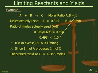 Limiting Reactants and Yields Example 1 A  +  B     C  Molar Ratio A:B = 1 Moles actually used:  A  =  0.345  B  = 0.698 Ratio of moles actually used (A/B) 0.345/0.698 = 0.498 0.498  <  1.0    B is in excess) &  A is Limiting    Since 1 mol A produces 1 mol C Theoretical Yield of C  =  0.345 moles 03/21/11 