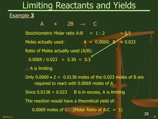 Limiting Reactants and Yields Example  3 A  +  2B     C Stoichiometric Molar ratio A:B  =  1 : 2 = 0.5 Moles actually used:  A  =  0.0069;  B = 0.023 Ratio of Moles actually used (A/B): 0.0069 / 0.023  =  0.30  <  0.5     A is limiting Only 0.0069    2 =  0.0138 moles of the 0.023 moles of B are required to react with 0.0069 moles of A Since 0.0138 < 0.023  B is in excess, A is limiting The reaction would have a theoretical yield of: 0.0069 moles of C  (Molar Ratio of A:C  =  1) 03/21/11 