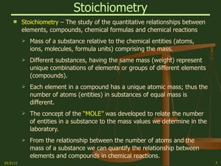 Stoichiometry Stoichiometry  – The study of the quantitative relationships between elements, compounds, chemical formulas and chemical reactions Mass of a substance relative to the chemical entities (atoms, ions, molecules, formula units) comprising the mass. Different substances, having the same mass (weight) represent unique combinations of elements or groups of different elements (compounds). Each element in a compound has a unique atomic mass; thus the number of atoms (entities) in substances of equal mass is different. The concept of the  “MOLE”  was developed to relate the number of entities in a substance to the mass values we determine in the laboratory. From the relationship between the number of atoms and the mass of a substance we can quantify the relationship between elements and compounds in chemical reactions. 03/21/11 