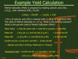 Example Yield Calculation Methyl Salicylate (MSA) is prepared by heating salicylic acid (SA), C 7 H 6 O 3 , with methanol (ME), CH 3 OH C 7 H 6 O 3  + CH 3 OH     C 8 H 8 O 3  + H 2 O 1.50 g of salicylic acid (SA) is reacted with 11.20 g  of methanol (ME).  The yield of Methyl Salicylate is 1.27 g.  What is the limiting reactant?  What is the percent yield of Methyl Salicylate (MSA)? Molar Ratio: 1 mole SA reacts with 1 mole ME to produce 1 mole MSA Moles SA: 1.50 g SA x (1 mol SA/138.12 g SA ) = 0.0109 mol SA Moles ME: 11.20 g ME x (1 mol ME/32.04 g ME) = 0.350 mol ME 0.0109 mol SA x (1mol SA/1 mol ME) <  0.350 mol ME    Salicylic acid (SA) is limiting; Methanol is in “Excess” Theoretical Yield  = 0.0109 mol SA x (1 mol MSA/1 mol SA)  x (152.131 g MSA/1 mol MSA) = 1.66 g MSA % Yield  = actual/theoretical  x  100 = 1.27 g/1.66 g x 100 = 76.5% 03/21/11 