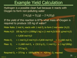 Example Yield Calculation Hydrogen is a possible clean fuel because it reacts with Oxygen to form non-polluting water 2 H 2 ( g ) + O 2 ( g ) -> 2 H 2 O( g ) If the yield of this reaction is 87% what mass of Oxygen is required to produce 105 kg of water? Molar Ratio: 2 mol H 2  reacts with 1 mol O 2  to form 2 mol water (H 2 O) Moles H 2 O: 105 kg H 2 O x (1000g/1 kg) x (1 mol H 2 O/18.01 g/mol H 2 O) = 5,830 mol H 2 O Moles O 2 = 1 mol O 2 /2 mol H 2 O x 5,830 mol H 2 O =  11,660 mol O 2 Mass  O 2 = 11,660 mol O 2   x  (32.0 g O 2  / 1 mol O 2 ) x (1 kg/1000g) = 373 kg O 2  Required O 2 = 373 kg  x  100%/87%  =  429 kg  O 2  required  03/21/11 
