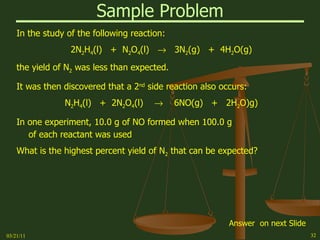 Sample Problem In the study of the following reaction: 2N 2 H 4 (l)  +  N 2 O 4 (l)     3N 2 (g)  +  4H 2 O(g) the yield of N 2  was less than expected. It was then discovered that a 2 nd  side reaction also occurs: N 2 H 4 (l)  +  2N 2 O 4 (l)     6NO(g)  +  2H 2 O)g) In one experiment, 10.0 g of NO formed when 100.0 g of each reactant was used What is the highest percent yield of N 2  that can be expected? 03/21/11 Answer  on next Slide 