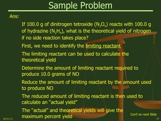 Sample Problem Ans: If 100.0 g of dinitrogen tetroxide (N 2 O 4 ) reacts with 100.0 g of hydrazine (N 2 H 4 ), what is the theoretical yield of nitrogen if no side reaction takes place? First, we need to identify the  limiting reactant The limiting reactant can be used to calculate the theoretical yield Determine the amount of limiting reactant required to produce 10.0 grams of NO Reduce the amount of limiting reactant by the amount used to produce NO The reduced amount of limiting reactant is then used to calculate an “actual yield” The “actual” and theoretical yields will give the maximum percent yield 03/21/11 Con’t on next Slide 