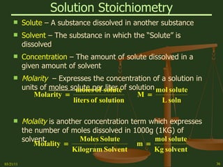 Solution Stoichiometry Solute  – A substance dissolved in another substance Solvent  – The substance in which the “Solute” is dissolved Concentration  – The amount of solute dissolved in a given amount of solvent Molarity   – Expresses the concentration of a solution in units of  moles solute per liter  of solution Molality  is another concentration term which expresses the number of moles dissolved in 1000g (1KG) of solvent. 03/21/11 