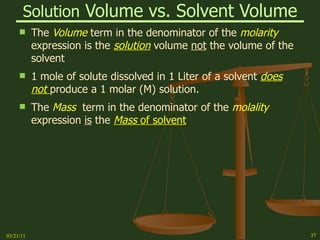 Solution  Volume vs. Solvent Volume The  Volume  term in the denominator of the  molarity  expression is the  solution  volume  not  the volume of the solvent 1 mole of solute dissolved in 1 Liter of a solvent  does not  produce a 1 molar (M) solution. The  Mass   term in the denominator of the  molality  expression  is  the  Mass  of solvent 03/21/11 