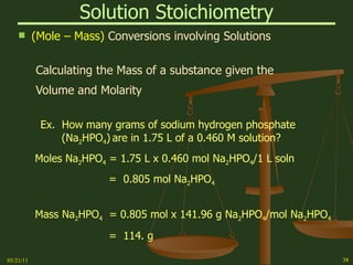 Solution Stoichiometry (Mole – Mass)  Conversions involving Solutions Calculating the Mass of a substance given the Volume and Molarity Ex.  How many grams of sodium hydrogen phosphate    (Na 2 HPO 4 )   are in 1.75 L of a 0.460 M solution? Moles Na 2 HPO 4  = 1.75 L x 0.460 mol Na 2 HPO 4 /1 L soln =  0.805 mol Na 2 HPO 4 Mass Na 2 HPO 4   = 0.805 mol x 141.96 g Na 2 HPO 4 /mol Na 2 HPO 4 =  114. g 03/21/11 