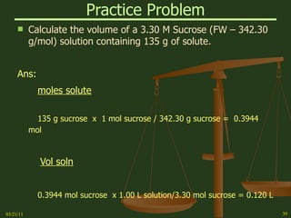 Practice Problem Calculate the volume of a 3.30 M Sucrose (FW – 342.30 g/mol) solution containing 135 g of solute. Ans: moles solute 135 g sucrose  x  1 mol sucrose / 342.30 g sucrose =  0.3944 mol Vol soln 0.3944 mol sucrose  x 1.00 L solution/3.30 mol sucrose = 0.120 L 03/21/11 