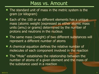 Mass vs. Amount   The standard unit of mass in the metric system is the gram (or kilogram) Each of the 100 or so different elements has a unique mass (atomic weight (expressed as either atomic mass units (amu) or grams) determined by the number of protons and neutrons in the nucleus The same mass (weight) of two different substances will represent a different number of atoms  A chemical equation defines the relative number of  molecules of each component involved in the reaction The “Mole” establishes the relationship between the number of atoms of a given element and the mass of the substance used in a reaction 03/21/11 