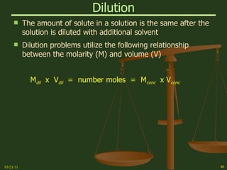 Dilution The amount of solute in a solution is the same after the solution is diluted with additional solvent Dilution problems utilize the following relationship between the molarity (M) and volume (V) M dil   x  V dil   =  number moles  =  M conc   x V conc 03/21/11 
