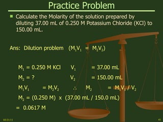 Practice Problem Calculate the Molarity of the solution prepared by diluting 37.00 mL of 0.250 M Potassium Chloride (KCl) to 150.00 mL. Ans:  Dilution problem  (M 1 V 1   =  M 2 V 2 ) M 1 = 0.250 M KCl  V 1 = 37.00 mL M 2 = ?  V 2 = 150.00 mL M 1 V 1 = M 2 V 2      M 2 =  M 1 V 1  / V 2 M 2 =   (0.250 M)  x  (37.00 mL / 150.0 mL) =  0.0617 M  03/21/11 