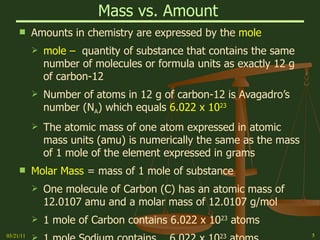 Mass vs. Amount   Amounts in chemistry are expressed by the  mole mole –  quantity of substance that contains the same number of molecules or formula units as exactly 12 g of carbon-12 Number of atoms in 12 g of carbon-12 is Avagadro’s number (N A ) which equals  6.022 x 10 23 The atomic mass of one atom expressed in atomic mass units (amu) is numerically the same as the mass of 1 mole of the element expressed in grams Molar Mass  = mass of 1 mole of substance  One molecule of Carbon (C) has an atomic mass of 12.0107 amu and a molar mass of 12.0107 g/mol 1 mole of Carbon contains 6.022 x 10 23  atoms 1 mole Sodium contains  6.022 x 10 23  atoms 03/21/11 