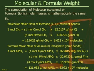 Molecular & Formula Weight The computation of Molecular (covalent) or Formula  (ionic) molar masses is mathematically the same Ex. Molecular Molar Mass of Methane (CH 4 ) (covalent bonds) 1 mol CH 4  = (1 mol C/mol CH 4   x  12.0107 g/mol C)  + (4 mol H/mol CH 4   x  1.00794 g/mol H) = 16.0425 g/mol CH 4  =  6.022 x 10 23  molecules Formula Molar Mass of Aluminum Phosphate (ionic bonds) 1 mol AlPO 4 =  (1 mol Al/mol AlPO 4   x  26.981538 g/mol Al) +   (1 mol  P/mol AlPO 4   x  30.973761 g/mol P) + (4 mol O/mol AlPO 4   x  15.9994 g/mol O) =  121.953 g/mol AlPO 4  =  6.022 x 10 23  molecules 03/21/11 