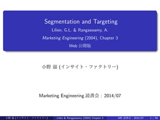.
......
Segmentation and Targeting
Lilien, G.L. & Rangaswamy, A.
Marketing Engineering (2004), Chapter 3
Web 公開版
小野 滋 (インサイト・ファクトリー)
Marketing Engineering 読書会 : 2014/07
小野 滋 (インサイト・ファクトリー) Lilien & Rangaswamy (2004) Chapter 3 ME 読書会 : 2014/07 1 / 58
 