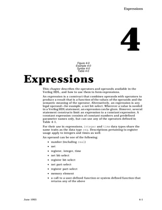 Expressions




                                        Figure 4-0
                                       Example 4-0
                                                                    4
                                        Syntax 4-0
                                        Table 4-0



Expressions
            This chapter describes the operators and operands available in the
            Verilog HDL, and how to use them to form expressions.
            An expression is a construct that combines operands with operators to
            produce a result that is a function of the values of the operands and the
            semantic meaning of the operator. Alternatively, an expression is any
            legal operand—for example, a net bit-select. Wherever a value is needed
            in a Verilog HDL statement, an expression can be given. However, several
            statement constructs limit an expression to a constant expression. A
            constant expression consists of constant numbers and predefined
            parameter names only, but can use any of the operators defined in
            Table 4-1.
            For their use in expressions, integer and time data types share the
            same traits as the data type reg. Descriptions pertaining to register
            usage apply to integers and times as well.
            An operand can be one of the following:
               • number (including real)
               • net
               • register, integer, time
               • net bit-select
               • register bit-select
               • net part-select
               • register part-select
               • memory element
               • a call to a user-defined function or system defined function that
                 returns any of the above




June 1993                                                                         4-1
 