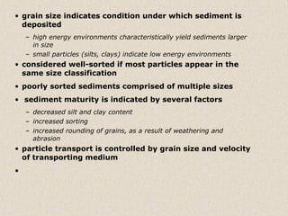 • grain size indicates condition under which sediment is
  deposited
    – high energy environments characteristically yield sediments larger
      in size
    – small particles (silts, clays) indicate low energy environments
• considered well-sorted if most particles appear in the
  same size classification
• poorly sorted sediments comprised of multiple sizes
• sediment maturity is indicated by several factors
    – decreased silt and clay content
    – increased sorting
    – increased rounding of grains, as a result of weathering and
      abrasion
• particle transport is controlled by grain size and velocity
  of transporting medium
•
 