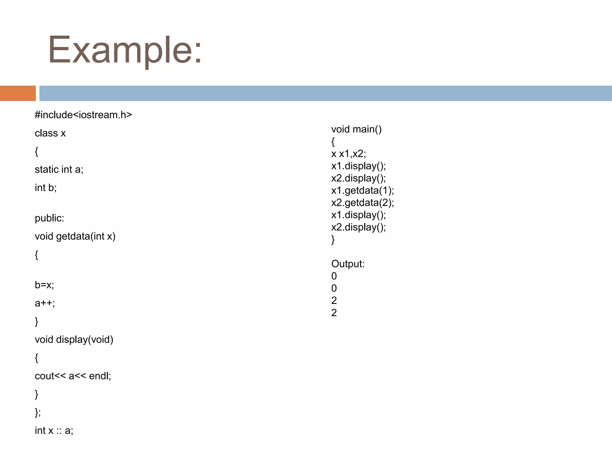 Example:
#include<iostream.h>
class x                void main()
                       {
{                      x x1,x2;
static int a;          x1.display();
                       x2.display();
int b;                 x1.getdata(1);
                       x2.getdata(2);
public:                x1.display();
                       x2.display();
void getdata(int x)    }
{
                       Output:
                       0
b=x;                   0
a++;                   2
                       2
}
void display(void)
{
cout<< a<< endl;
}
};
int x :: a;
 