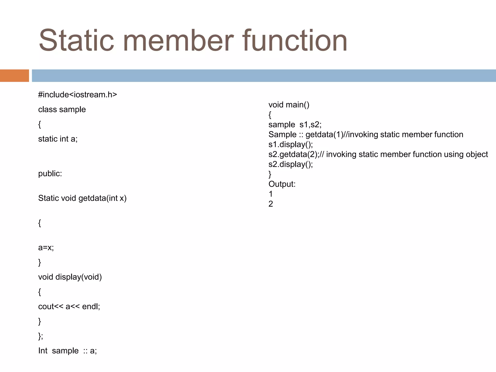 Static member function
#include<iostream.h>
                             void main()
class sample
                             {
{                            sample s1,s2;
                             Sample :: getdata(1)//invoking static member function
static int a;
                             s1.display();
                             s2.getdata(2);// invoking static member function using object
                             s2.display();
public:                      }
                             Output:
                             1
Static void getdata(int x)
                             2

{

a=x;
}
void display(void)
{
cout<< a<< endl;
}
};
Int sample :: a;
 