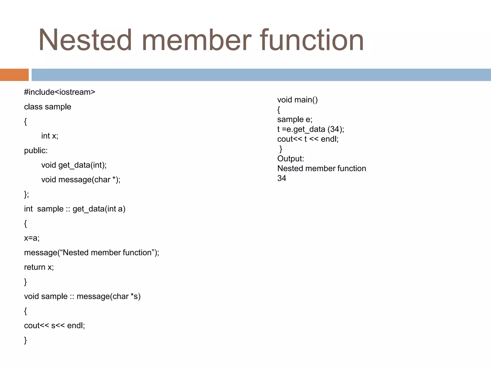 Nested member function
#include<iostream>
                                     void main()
class sample                         {
{                                    sample e;
                                     t =e.get_data (34);
       int x;                        cout<< t << endl;
public:                               }
                                     Output:
       void get_data(int);           Nested member function
       void message(char *);         34
};
int sample :: get_data(int a)
{
x=a;
message(“Nested member function”);
return x;
}
void sample :: message(char *s)
{
cout<< s<< endl;
}
 