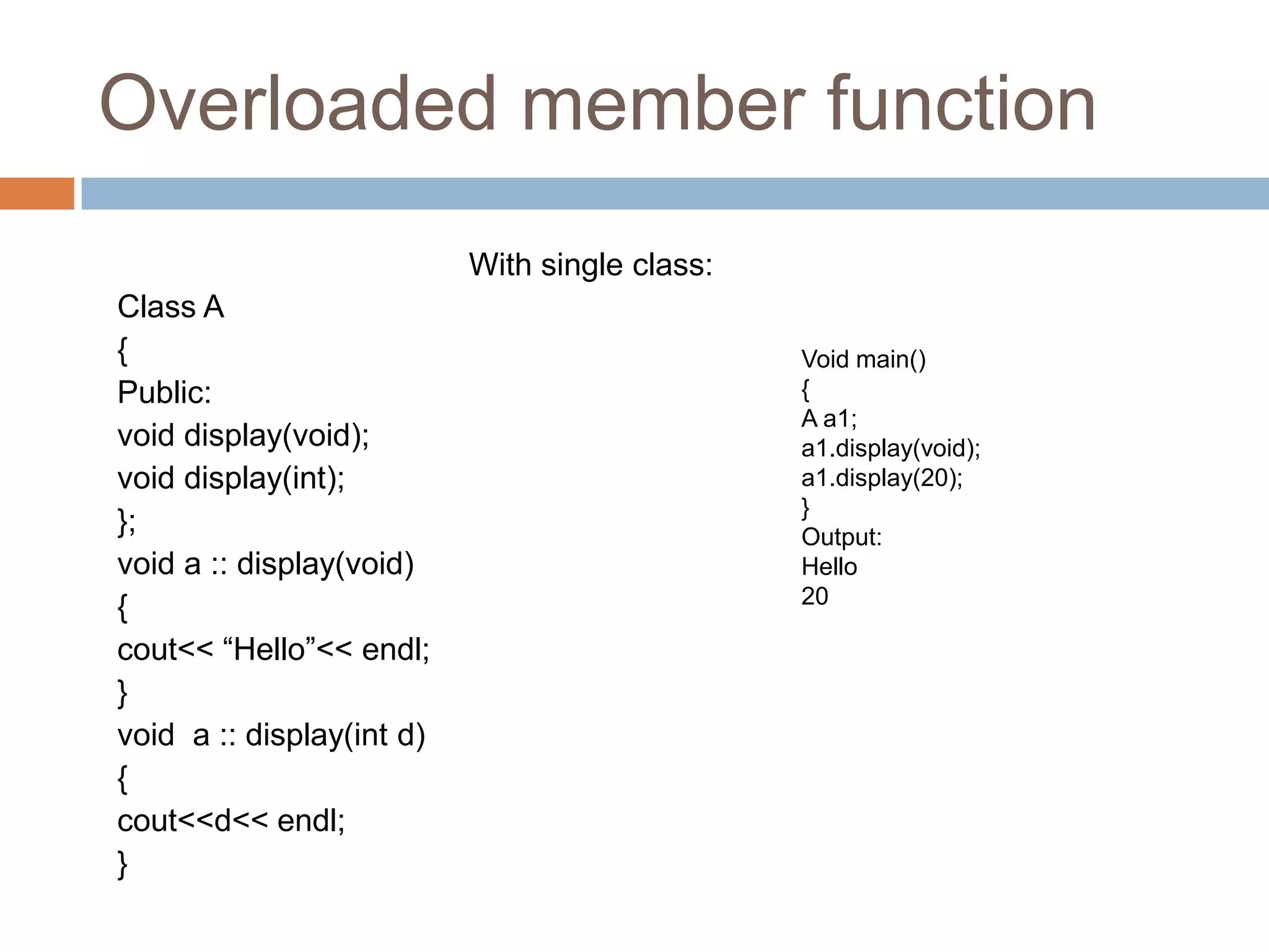 Overloaded member function
                           With single class:
Class A
{                                               Void main()
Public:                                         {
                                                A a1;
void display(void);                             a1.display(void);
void display(int);                              a1.display(20);
                                                }
};                                              Output:
void a :: display(void)                         Hello
{                                               20

cout<< “Hello”<< endl;
}
void a :: display(int d)
{
cout<<d<< endl;
}
 