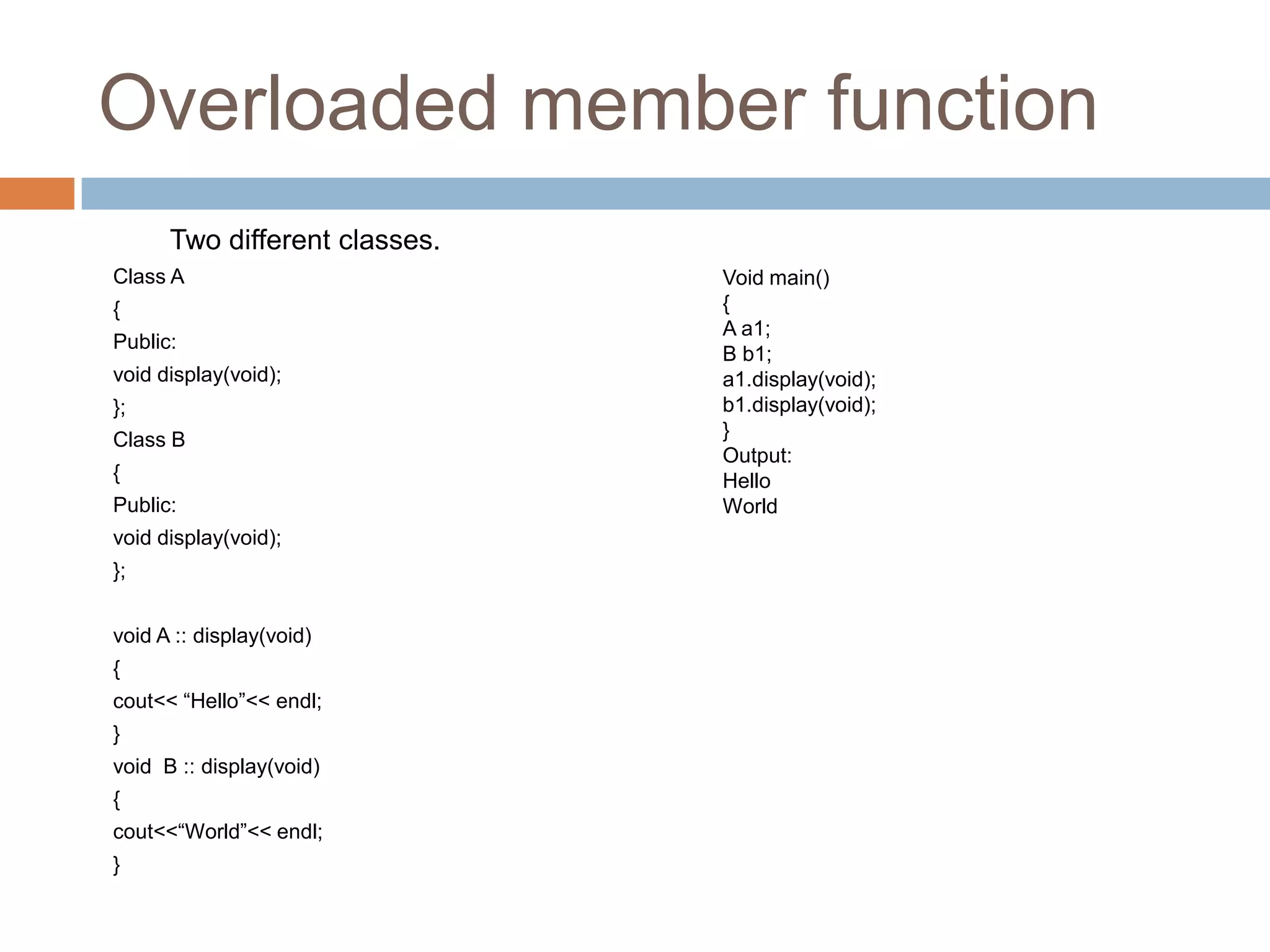 Overloaded member function
      Two different classes.
Class A                        Void main()
{                              {
                               A a1;
Public:
                               B b1;
void display(void);            a1.display(void);
};                             b1.display(void);
Class B                        }
                               Output:
{                              Hello
Public:                        World
void display(void);
};


void A :: display(void)
{
cout<< “Hello”<< endl;
}
void B :: display(void)
{
cout<<“World”<< endl;
}
 