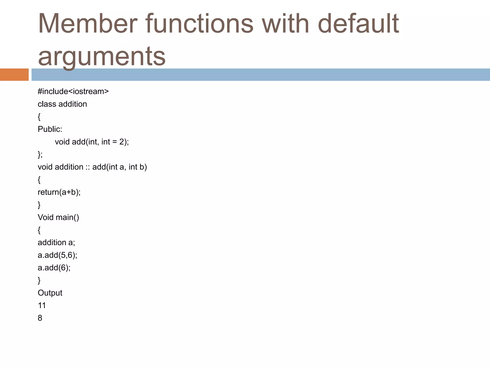 Member functions with default
arguments
#include<iostream>
class addition
{
Public:
     void add(int, int = 2);
};
void addition :: add(int a, int b)
{
return(a+b);
}
Void main()
{
addition a;
a.add(5,6);
a.add(6);
}
Output
11
8
 