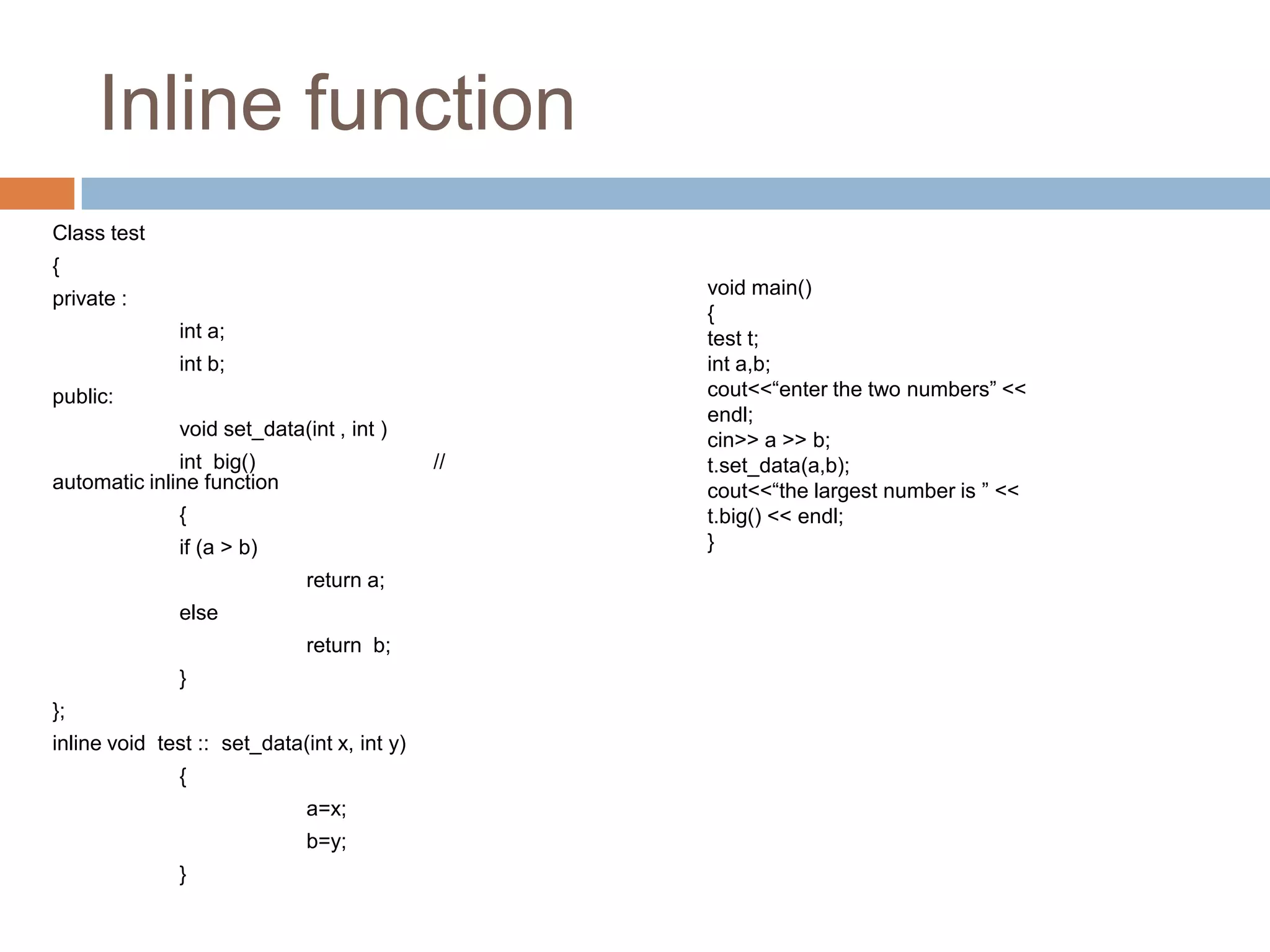 Inline function
Class test
{
                                                  void main()
private :
                                                  {
               int a;                             test t;
               int b;                             int a,b;
public:                                           cout<<“enter the two numbers” <<
                                                  endl;
               void set_data(int , int )
                                                  cin>> a >> b;
              int big()                      //   t.set_data(a,b);
automatic inline function                         cout<<“the largest number is ” <<
               {                                  t.big() << endl;
               if (a > b)                         }
                              return a;
               else
                              return b;
               }
};
inline void test :: set_data(int x, int y)
               {
                              a=x;
                              b=y;
               }
 