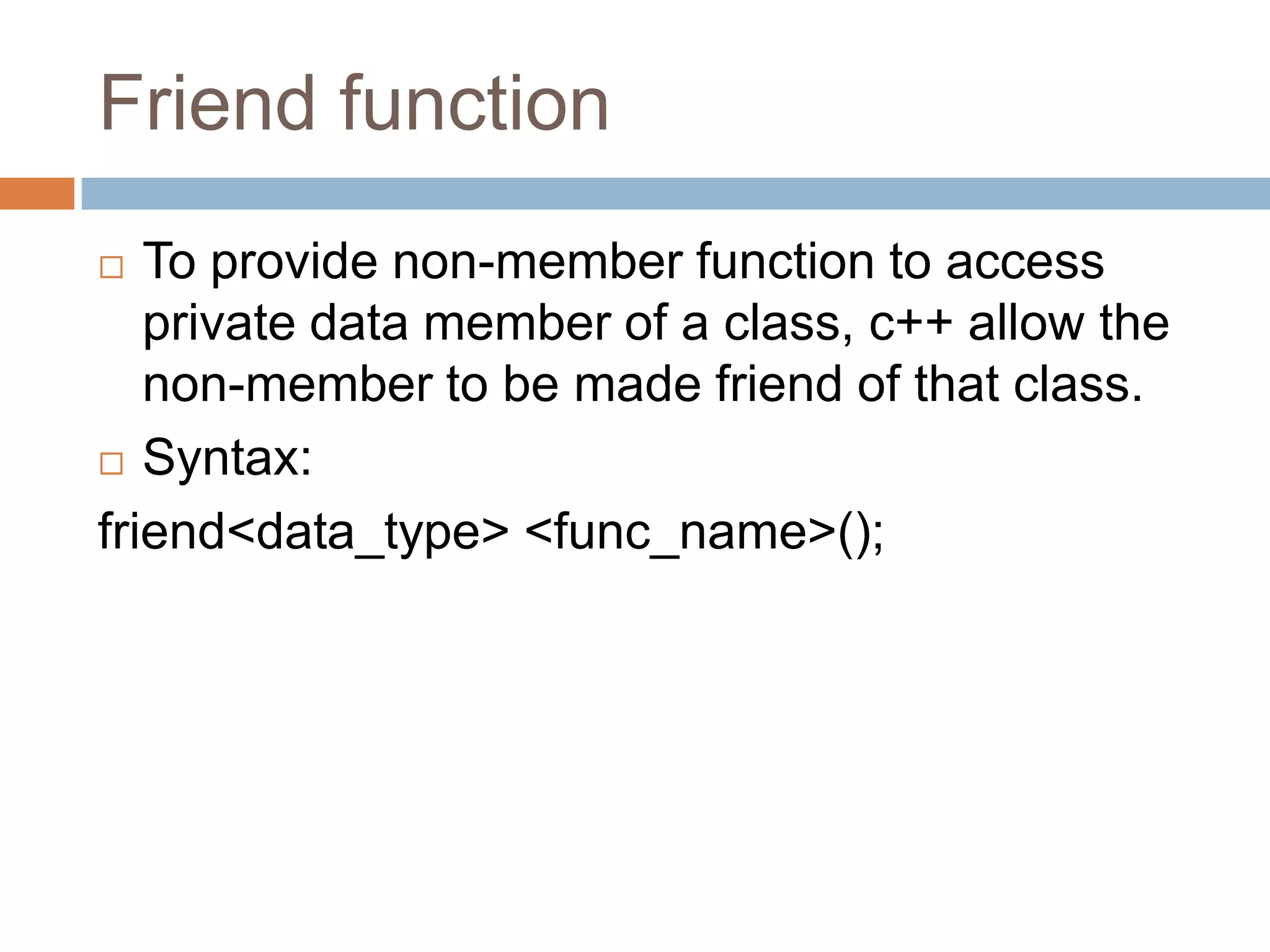 Friend function
  To provide non-member function to access
   private data member of a class, c++ allow the
   non-member to be made friend of that class.
 Syntax:

friend<data_type> <func_name>();
 