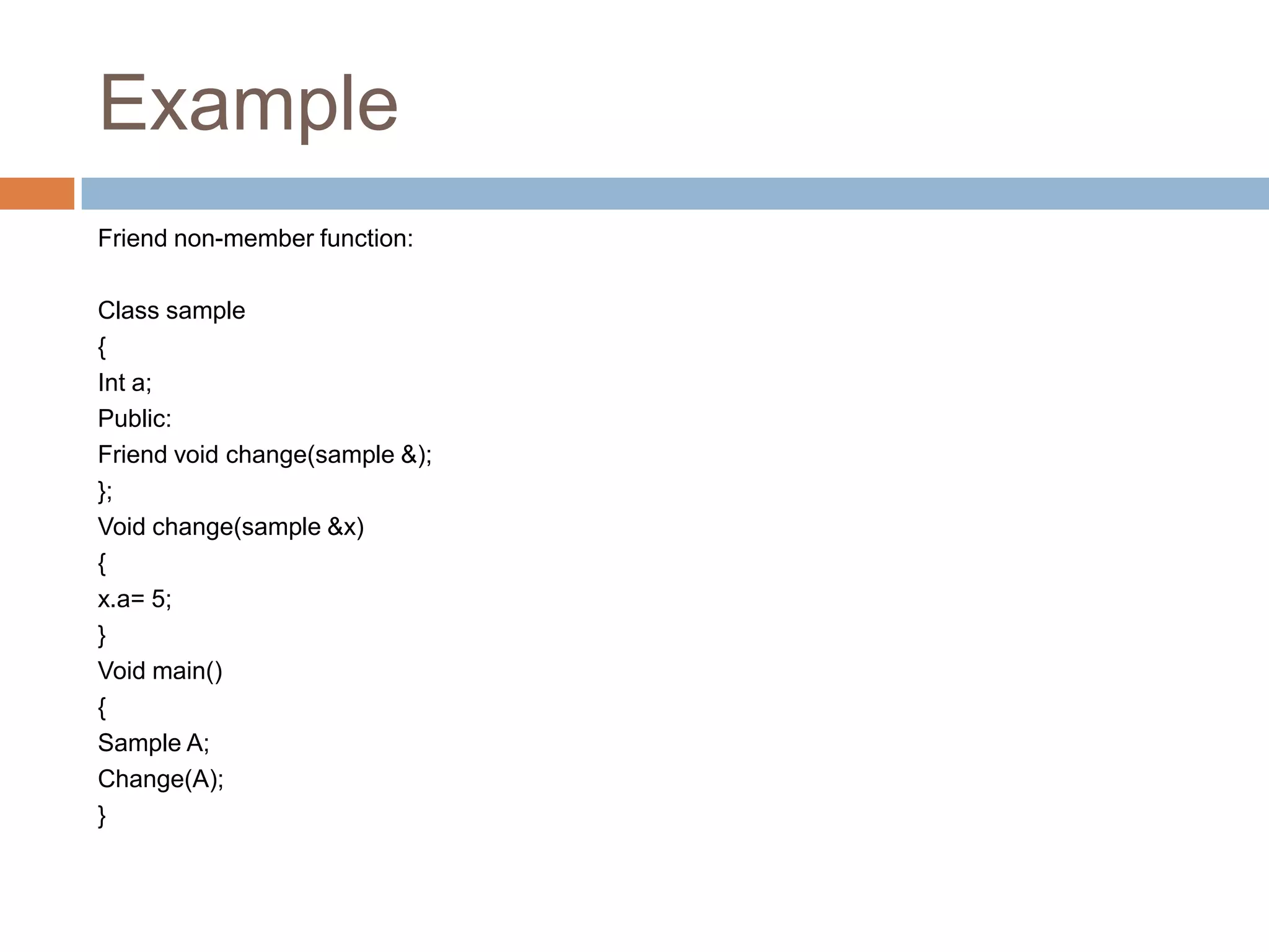 Example
Friend non-member function:

Class sample
{
Int a;
Public:
Friend void change(sample &);
};
Void change(sample &x)
{
x.a= 5;
}
Void main()
{
Sample A;
Change(A);
}
 