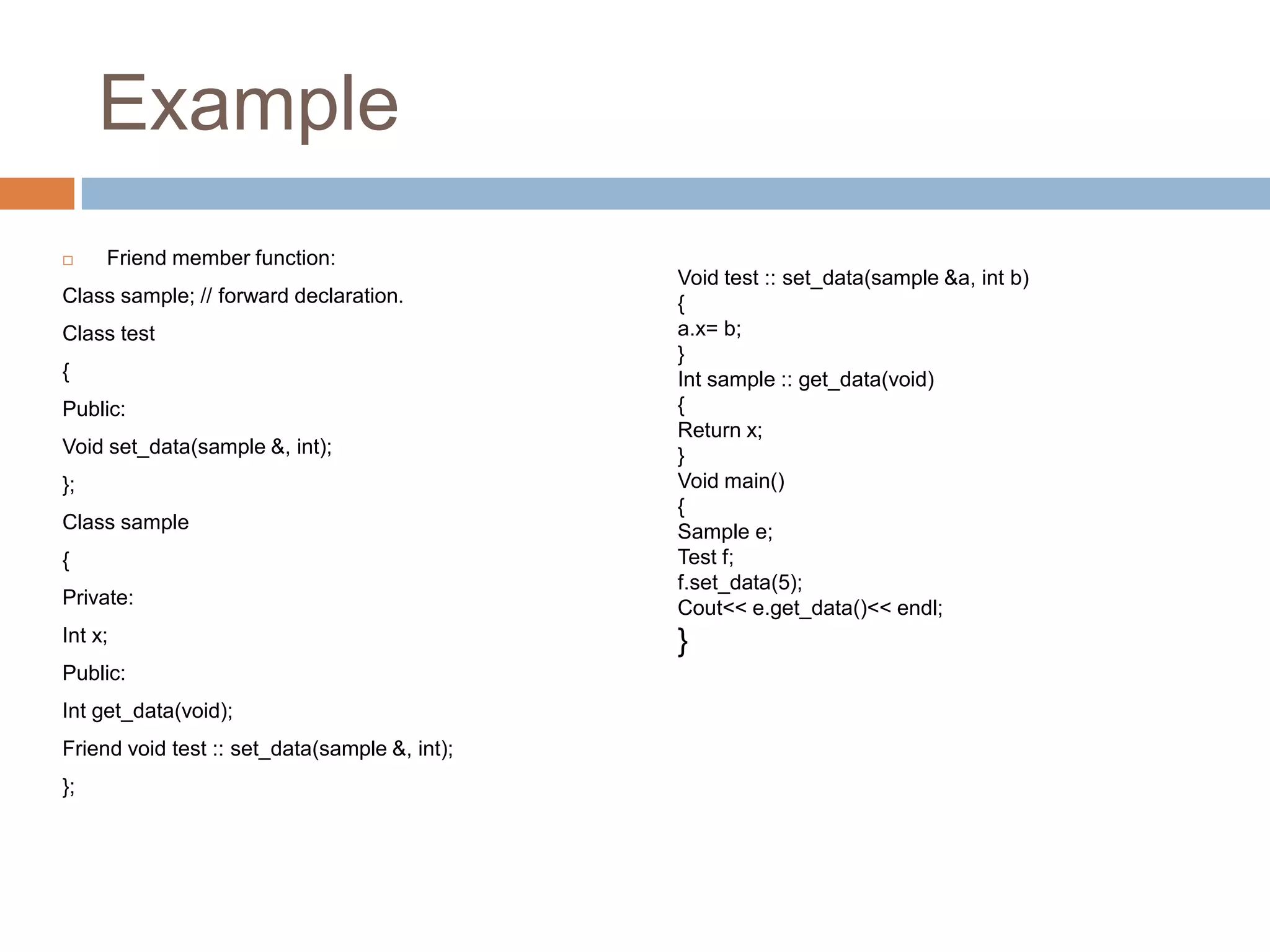 Example
    Friend member function:
                                               Void test :: set_data(sample &a, int b)
Class sample; // forward declaration.          {
Class test                                     a.x= b;
                                               }
{                                              Int sample :: get_data(void)
Public:                                        {
                                               Return x;
Void set_data(sample &, int);                  }
};                                             Void main()
                                               {
Class sample                                   Sample e;
{                                              Test f;
                                               f.set_data(5);
Private:                                       Cout<< e.get_data()<< endl;
Int x;                                         }
Public:
Int get_data(void);
Friend void test :: set_data(sample &, int);
};
 