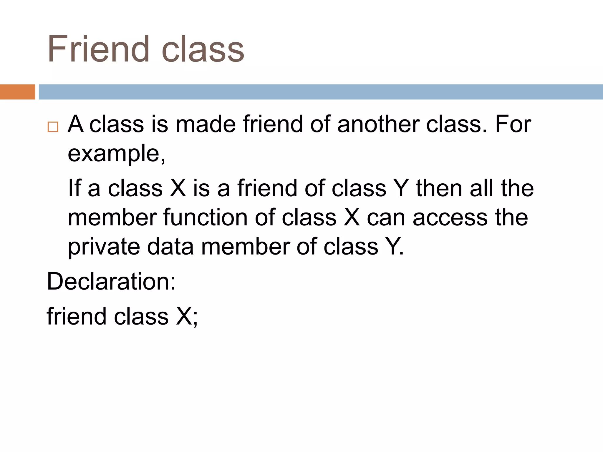 Friend class
  A class is made friend of another class. For
   example,
   If a class X is a friend of class Y then all the
   member function of class X can access the
   private data member of class Y.
Declaration:
friend class X;
 