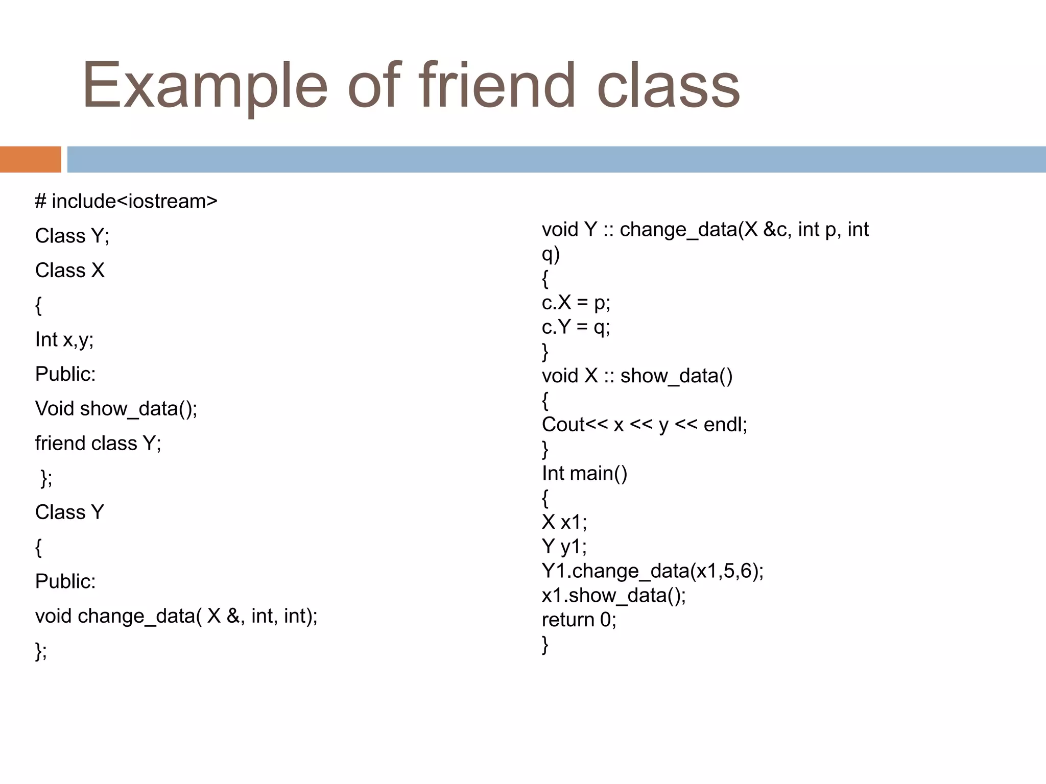 Example of friend class
# include<iostream>
Class Y;                            void Y :: change_data(X &c, int p, int
                                    q)
Class X                             {
{                                   c.X = p;
                                    c.Y = q;
Int x,y;
                                    }
Public:                             void X :: show_data()
Void show_data();                   {
                                    Cout<< x << y << endl;
friend class Y;                     }
};                                  Int main()
                                    {
Class Y                             X x1;
{                                   Y y1;
                                    Y1.change_data(x1,5,6);
Public:
                                    x1.show_data();
void change_data( X &, int, int);   return 0;
};                                  }
 