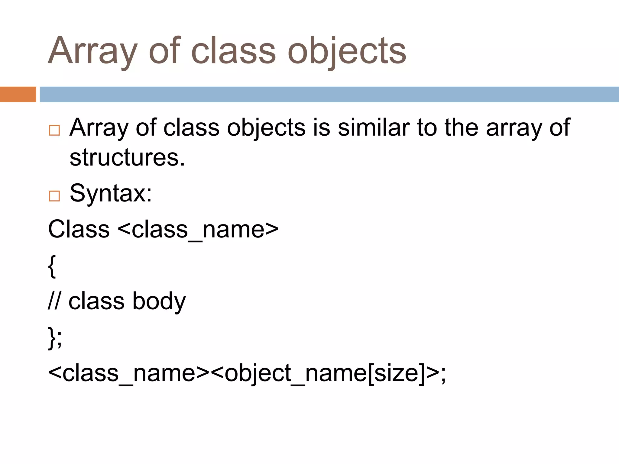 Array of class objects
  Array of class objects is similar to the array of
   structures.
 Syntax:

Class <class_name>
{
// class body
};
<class_name><object_name[size]>;
 