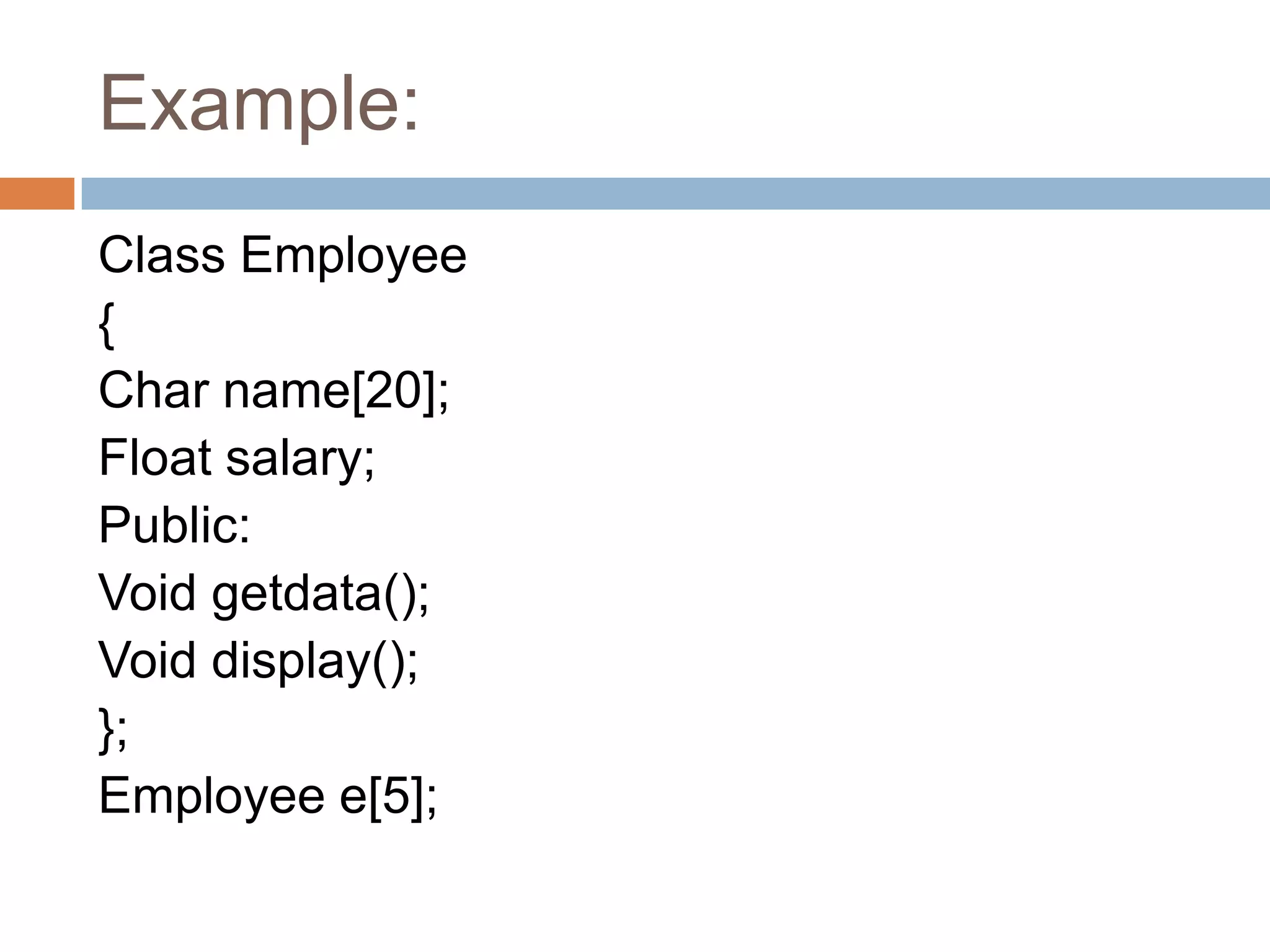 Example:
Class Employee
{
Char name[20];
Float salary;
Public:
Void getdata();
Void display();
};
Employee e[5];
 
