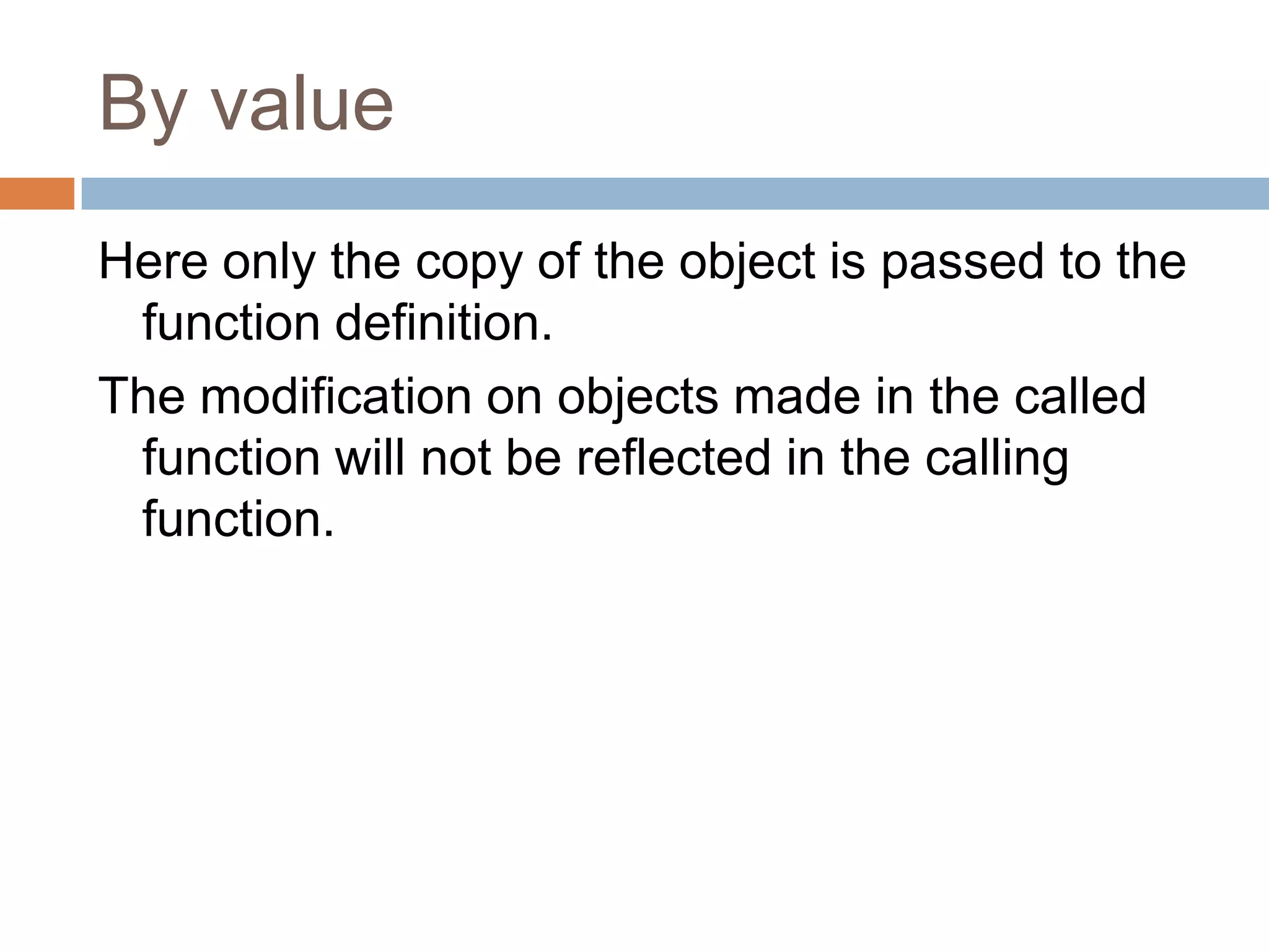 By value
Here only the copy of the object is passed to the
 function definition.
The modification on objects made in the called
 function will not be reflected in the calling
 function.
 