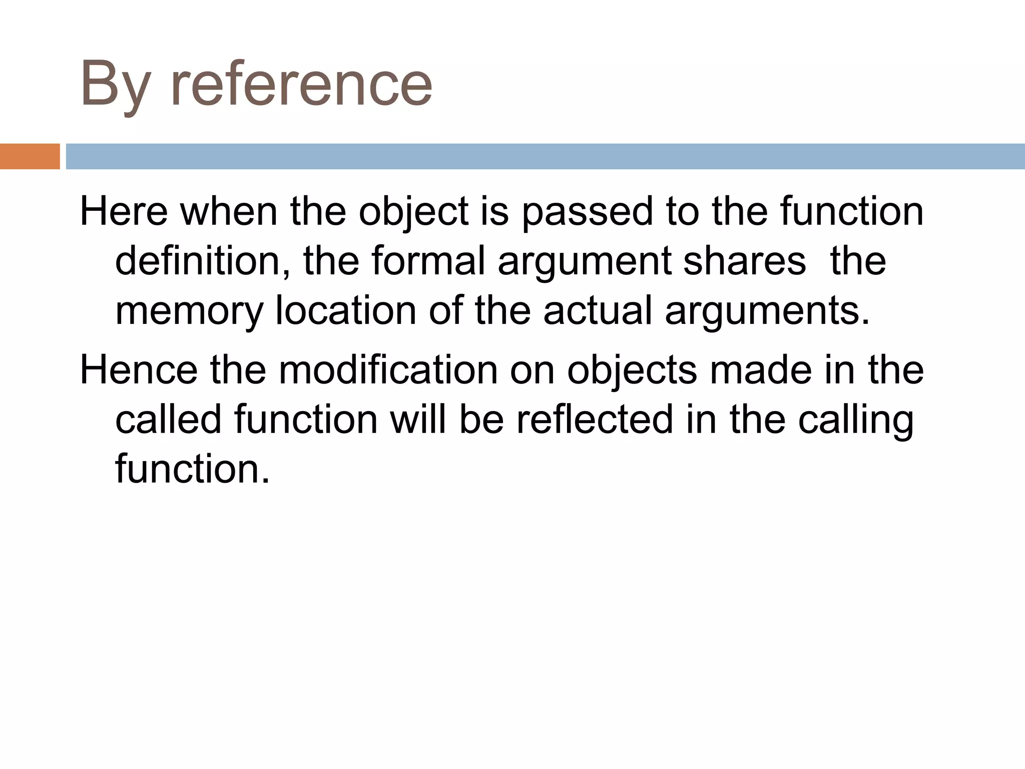 By reference
Here when the object is passed to the function
 definition, the formal argument shares the
 memory location of the actual arguments.
Hence the modification on objects made in the
 called function will be reflected in the calling
 function.
 