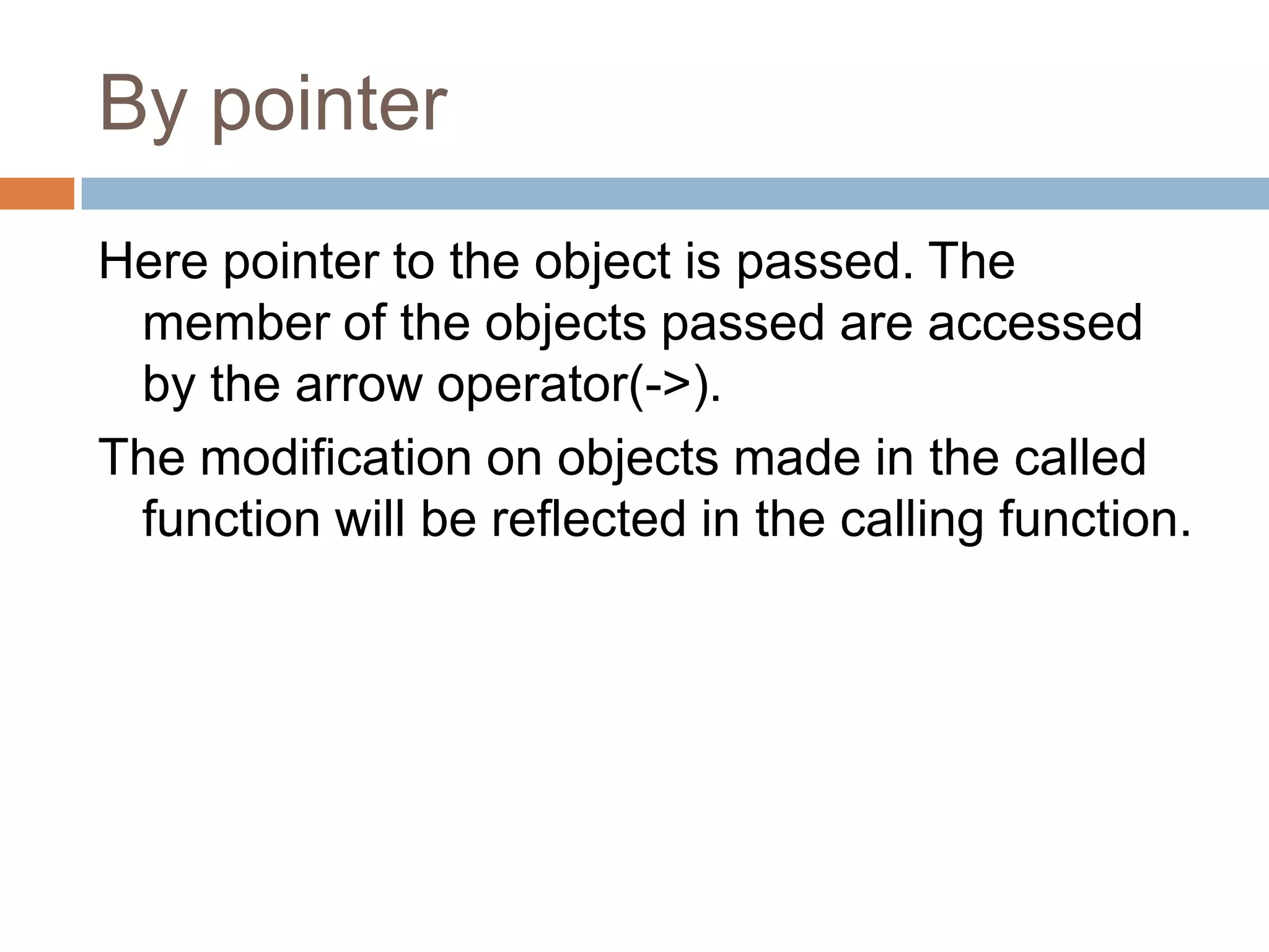 By pointer
Here pointer to the object is passed. The
 member of the objects passed are accessed
 by the arrow operator(->).
The modification on objects made in the called
 function will be reflected in the calling function.
 