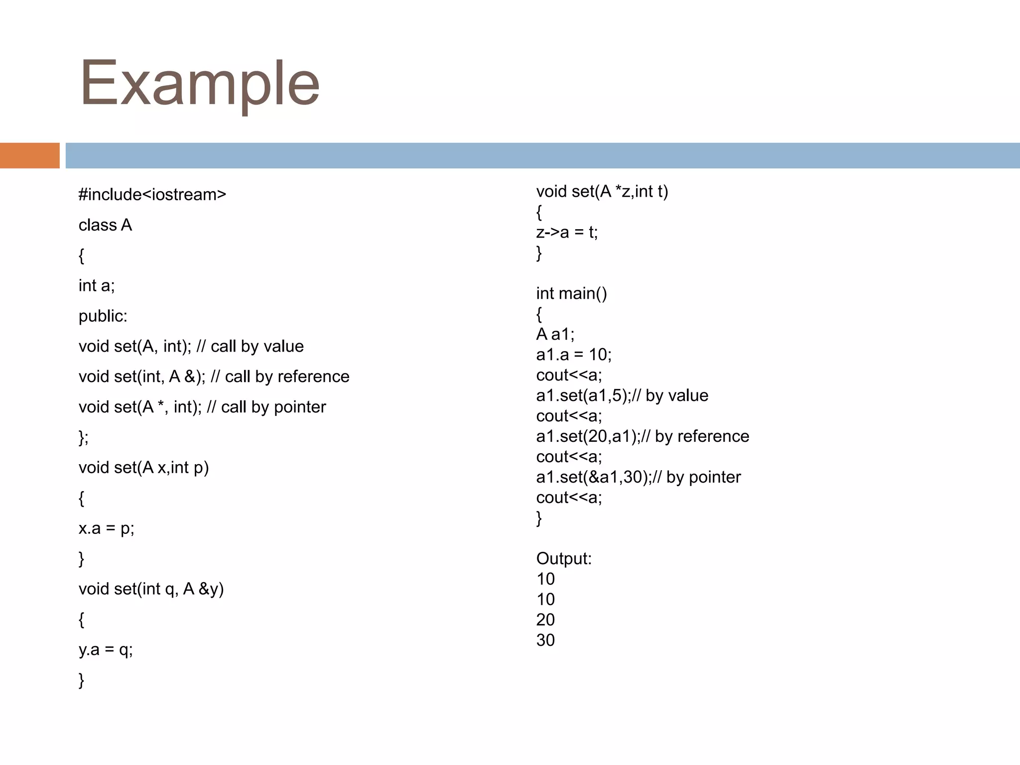 Example
#include<iostream>                         void set(A *z,int t)
                                           {
class A                                    z->a = t;
{                                          }
int a;                                     int main()
public:                                    {
                                           A a1;
void set(A, int); // call by value         a1.a = 10;
void set(int, A &); // call by reference   cout<<a;
                                           a1.set(a1,5);// by value
void set(A *, int); // call by pointer
                                           cout<<a;
};                                         a1.set(20,a1);// by reference
                                           cout<<a;
void set(A x,int p)
                                           a1.set(&a1,30);// by pointer
{                                          cout<<a;
                                           }
x.a = p;
}                                          Output:
                                           10
void set(int q, A &y)
                                           10
{                                          20
                                           30
y.a = q;
}
 