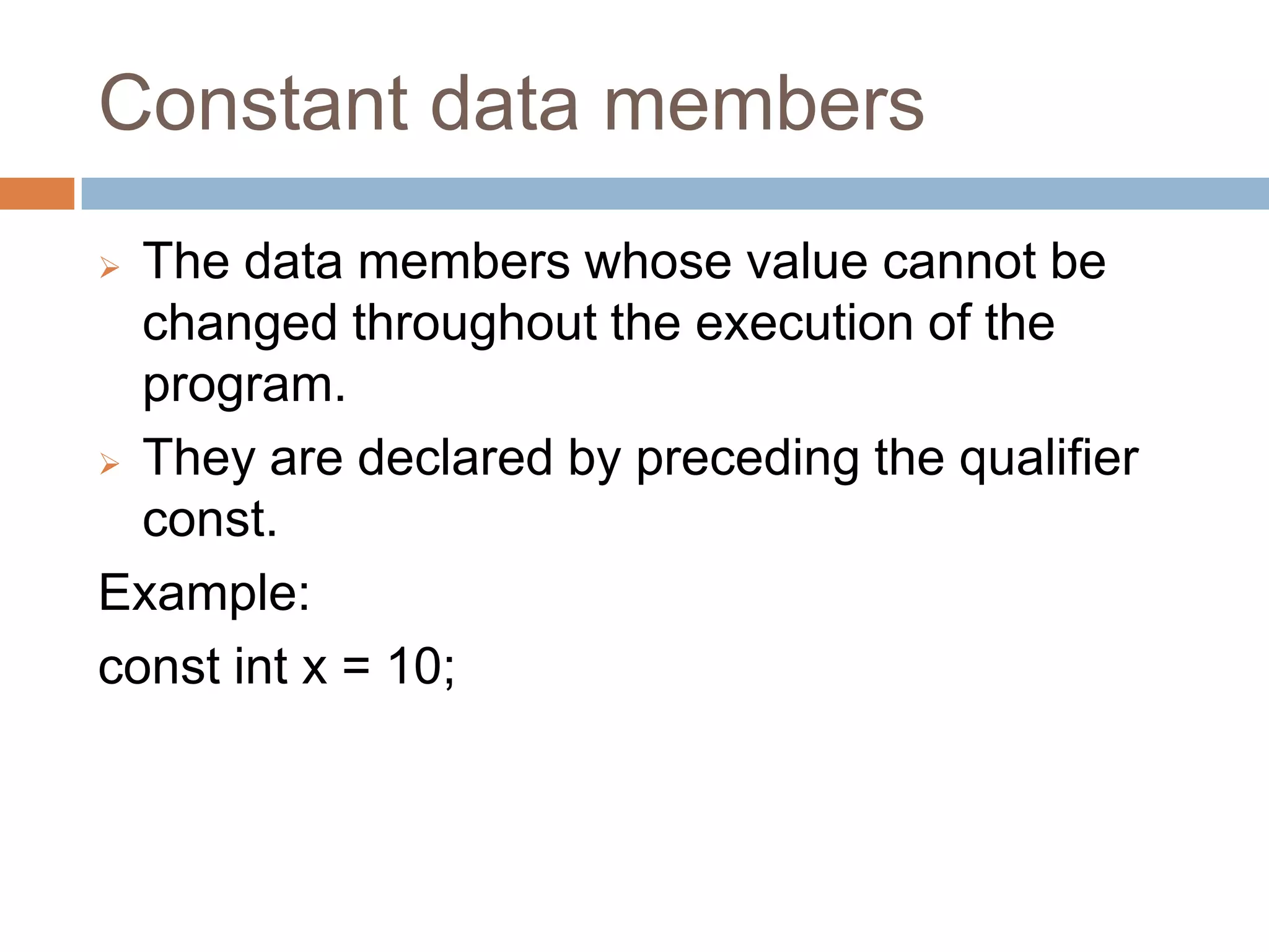 Constant data members
 The data members whose value cannot be
  changed throughout the execution of the
  program.
 They are declared by preceding the qualifier
  const.
Example:
const int x = 10;
 