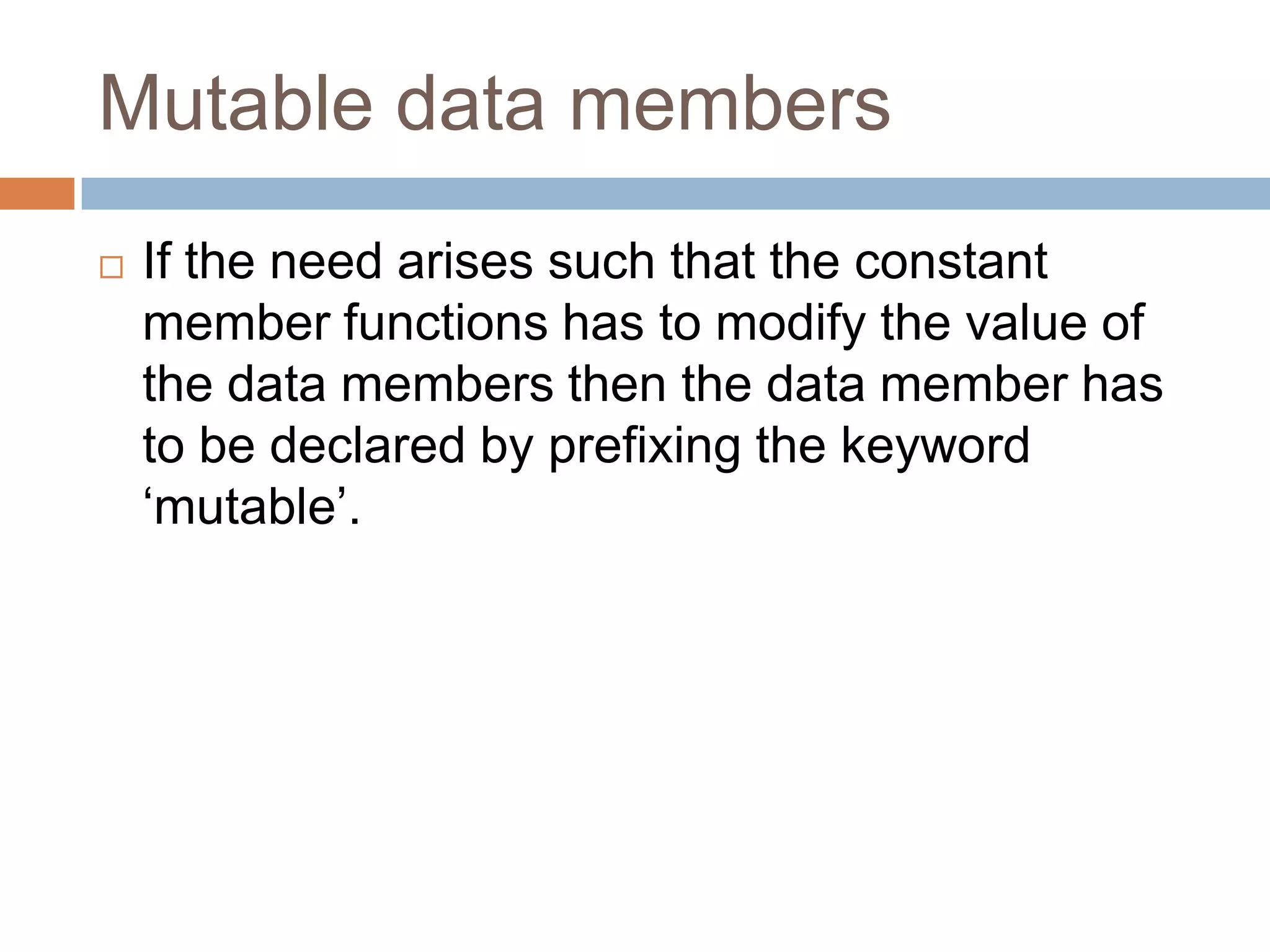 Mutable data members
   If the need arises such that the constant
    member functions has to modify the value of
    the data members then the data member has
    to be declared by prefixing the keyword
    „mutable‟.
 