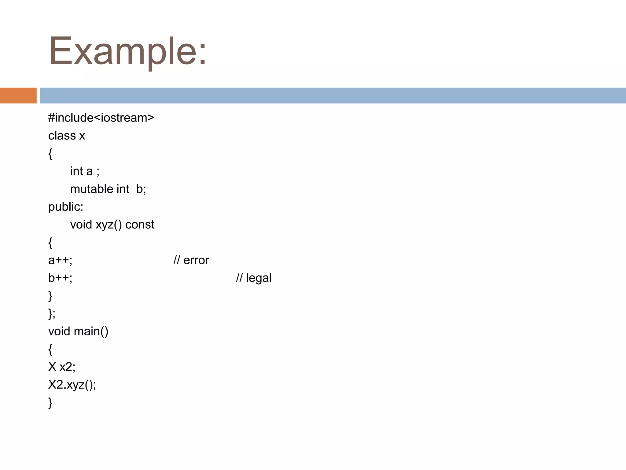 Example:
#include<iostream>
class x
{
    int a ;
    mutable int b;
public:
    void xyz() const
{
a++;                   // error
b++;                              // legal
}
};
void main()
{
X x2;
X2.xyz();
}
 